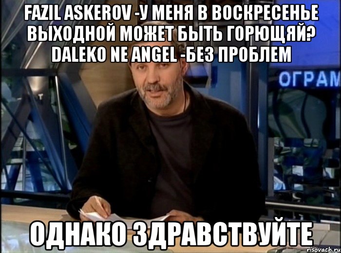 Fazil Askerov -У меня в воскресенье выходной Может быть горющяй? Daleko Ne Angel -Без проблем Однако здравствуйте, Мем Однако Здравствуйте