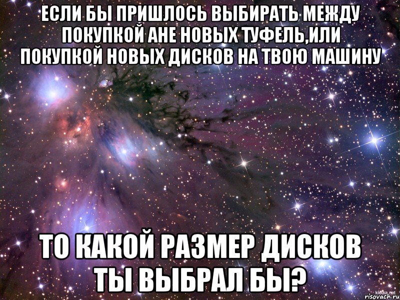 если бы пришлось выбирать между покупкой Ане новых туфель,или покупкой новых дисков на твою машину то какой размер дисков ты выбрал бы?, Мем Космос