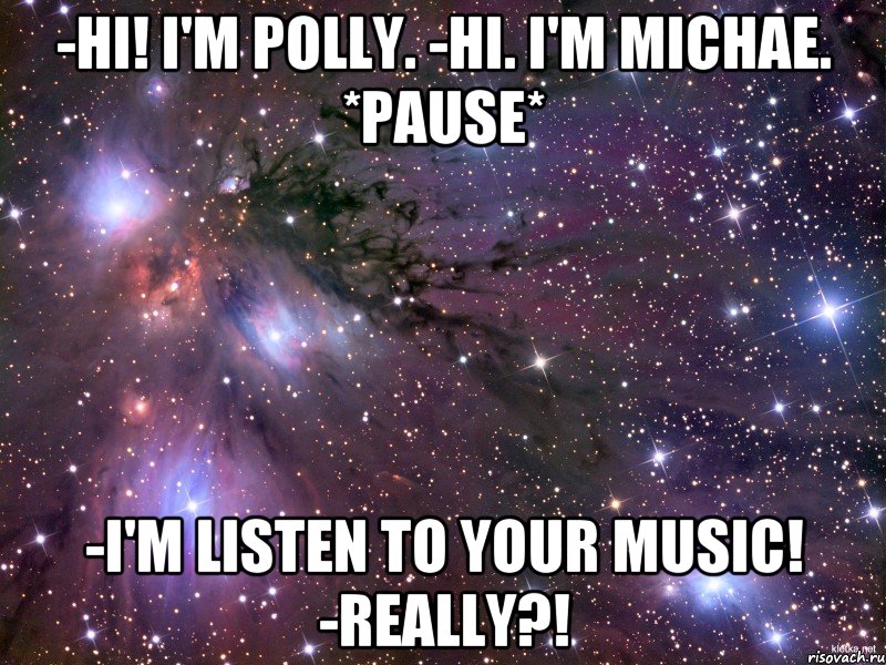 -Hi! I'm Polly. -Hi. I'm Michae. *Pause* -I'm listen to your music! -Really?!, Мем Космос