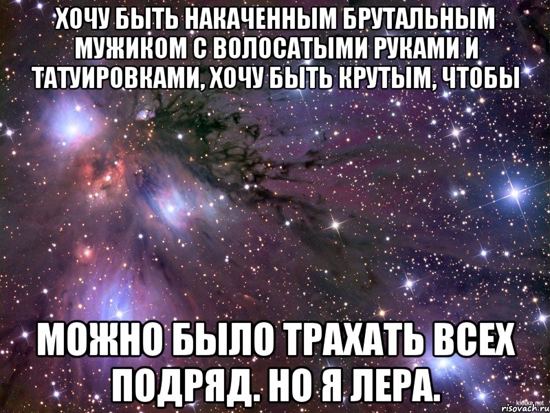 Хочу быть накаченным брутальным мужиком с волосатыми руками и татуировками, хочу быть крутым, чтобы можно было трахать всех подряд. но я Лера., Мем Космос