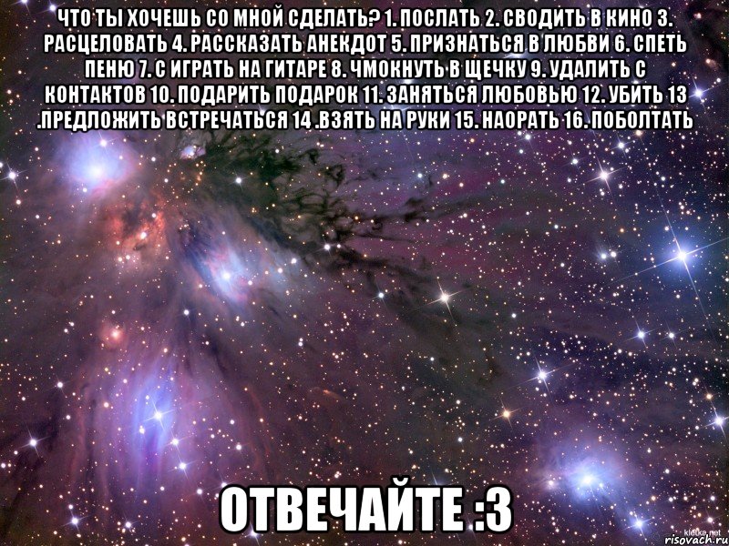 Что ты хочешь со мной сделать? 1. послать 2. сводить в кино 3. расцеловать 4. рассказать анекдот 5. признаться в любви 6. спеть пеню 7. с играть на гитаре 8. чмокнуть в щечку 9. удалить с контактов 10. подарить подарок 11. заняться любовью 12. убить 13 .предложить встречаться 14 .взять на руки 15. наорать 16. поболтать Отвечайте :3, Мем Космос