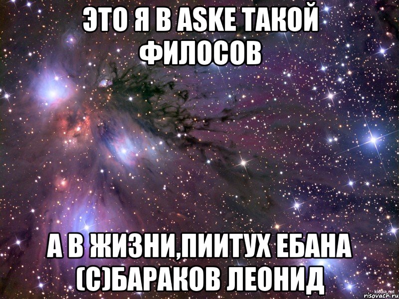 это Я в ASKe такой филосов а в жизни,ПИИТУХ ЕБАНА (с)Бараков Леонид, Мем Космос