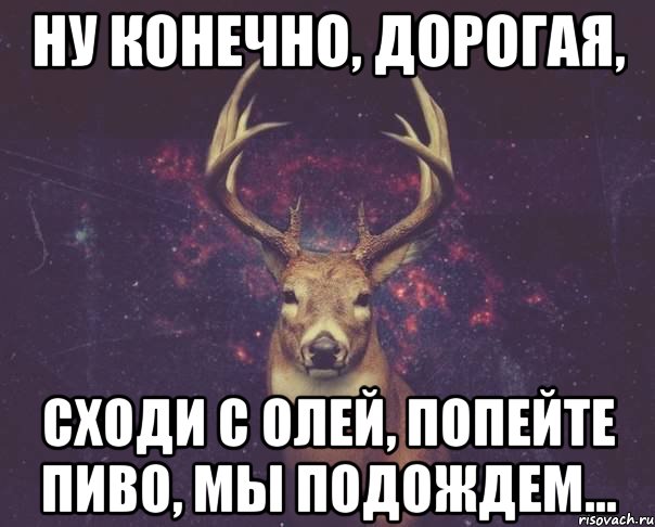 ну конечно, дорогая, сходи с Олей, попейте пиво, мы подождем...