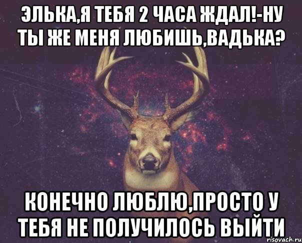 Элька,я тебя 2 часа ждал!-Ну ты же меня любишь,Вадька? Конечно люблю,просто у тебя не получилось выйти, Мем  олень наивный