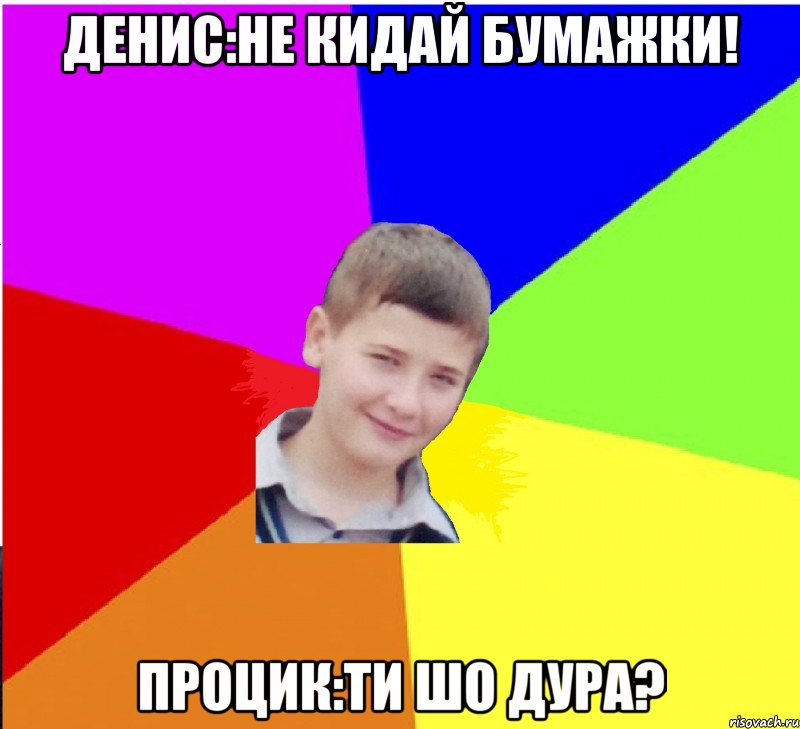 Денис:Не кидай бумажки! Процик:Ти шо дура?