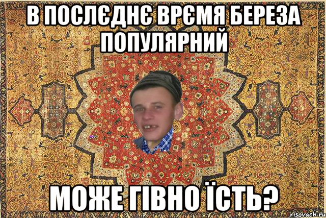 В послєднє врємя Береза популярний Може гівно їсть?