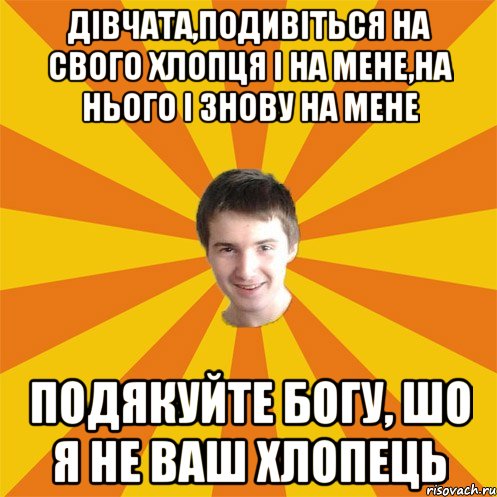 Дівчата,подивіться на свого хлопця і на мене,на нього і знову на мене подякуйте богу, шо я не ваш хлопець