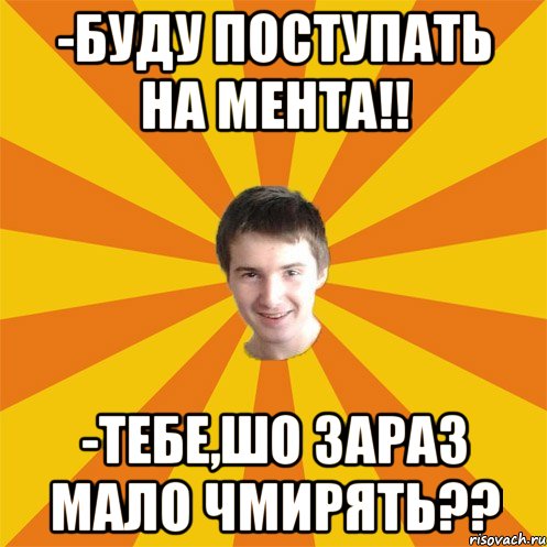 -Буду поступать на мента!! -Тебе,шо зараз мало чмирять??