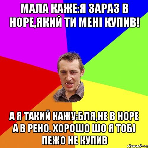 Мала каже:Я зараз в Норе,який ти менi купив! А я такий кажу:Бля,не в Норе а в Рено. Хорошо шо я тобi Пежо не купив, Мем Чоткий паца