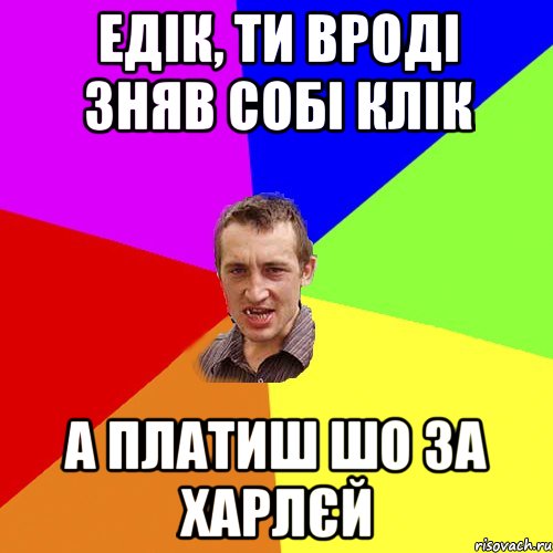 Едік, ти вроді зняв собі Клік А платиш шо за Харлєй, Мем Чоткий паца