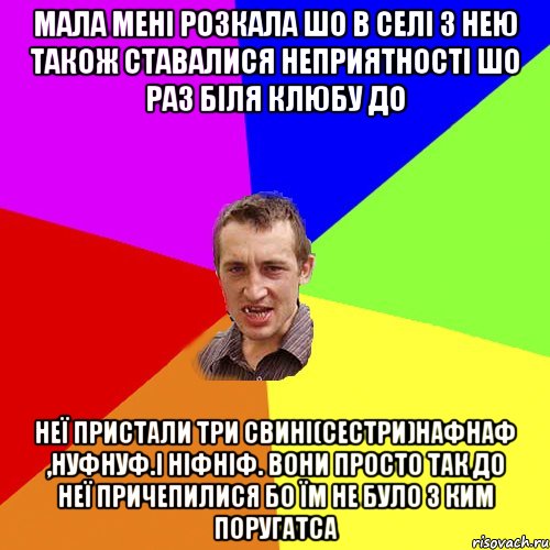 мала мені розкала шо в селі з нею також ставалися неприятності шо раз біля клюбу до неї пристали три свині(сестри)нафнаф ,нуфнуф.і ніфніф. вони просто так до неї причепилися бо їм не було з ким поругатса, Мем Чоткий паца