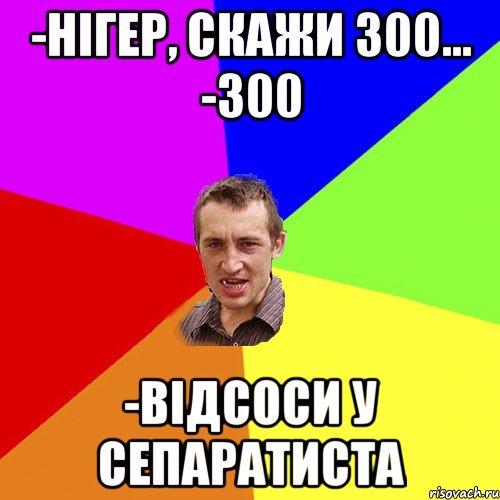 -нігер, скажи 300... -300 -відсоси у сепаратиста, Мем Чоткий паца