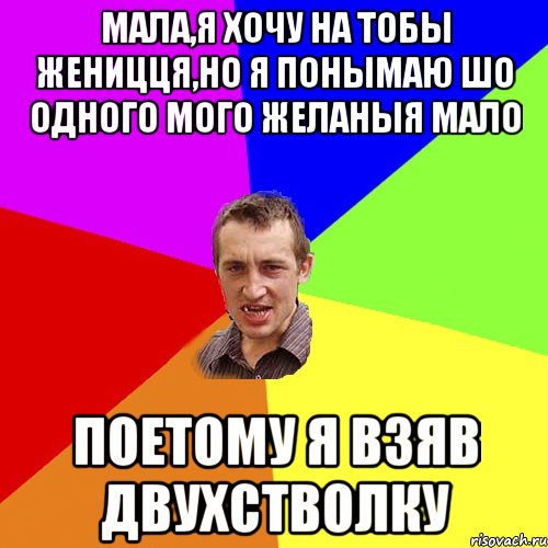 мала,я хочу на тобы женицця,но я понымаю шо одного мого желаныя мало поетому я взяв двухстволку, Мем Чоткий паца