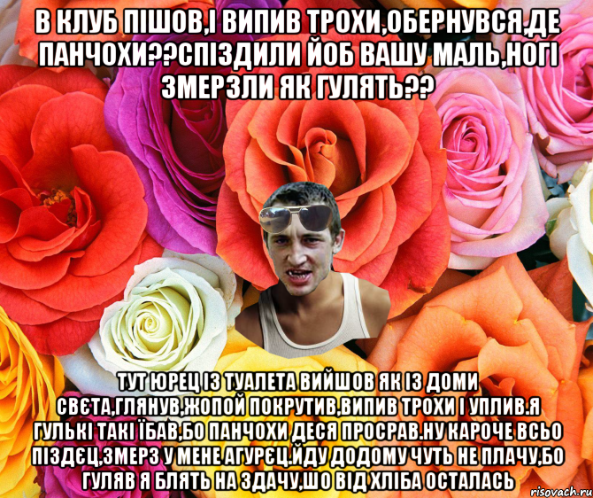 в клуб пішов,і випив трохи,обернувся,де панчохи??спіздили йоб вашу маль,ногі змерзли як гулять?? Тут Юрец із туалета вийшов як із доми свєта,глянув,жопой покрутив,випив трохи і уплив.я гулькі такі їбав,бо панчохи деся просрав.ну кароче всьо піздєц,змерз у мене агурєц.Йду додому чуть не плачу,бо гуляв я блять на здачу,шо від хліба осталась, Мем  пацанчо