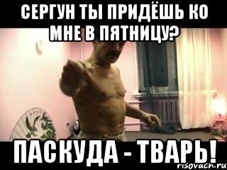 СЕРГУН ТЫ ПРИДЁШЬ КО МНЕ В ПЯТНИЦУ? ПАСКУДА - ТВАРЬ!