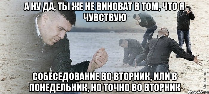 А ну да, ты же не виноват в том, что я чувствую Собеседование во вторник, или в понедельник, но точно во вторник