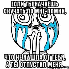 Если ты начнёшь скучать по мне, помни, что не я ушла от тебя, а ты отпустил меня.