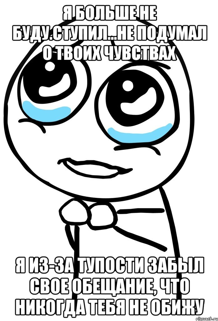 Я больше не буду.Ступил...Не подумал о твоих чувствах Я из-за тупости забыл свое обещание, что никогда тебя не обижу, Мем  ну пожалуйста (please)