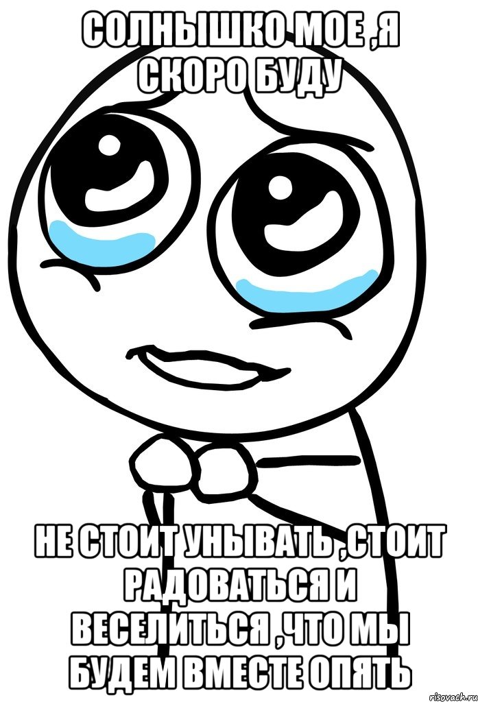 солнышко мое ,я скоро буду не стоит унывать ,стоит радоваться и веселиться ,что мы будем вместе опять, Мем  ну пожалуйста (please)