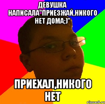 Девушка написала"Приезжай,никого нет дома;)" Приехал,никого нет