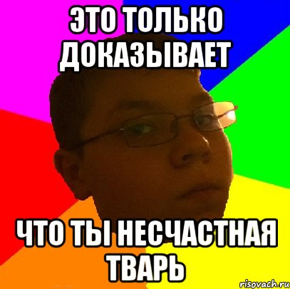 это только доказывает что ты несчастная тварь