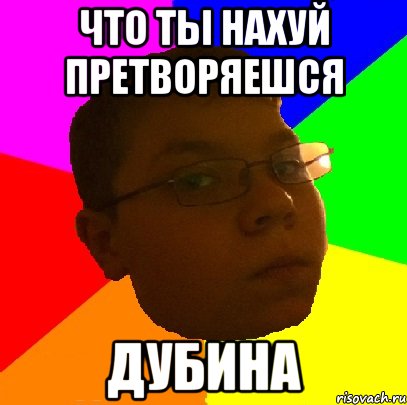 что ты нахуй претворяешся дубина