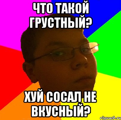 Что такой грустный? Хуй сосал не вкусный?