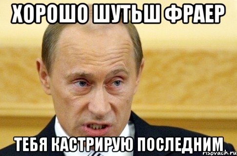 Хорошо шутьш фраер тебя кастрирую последним, Мем путин