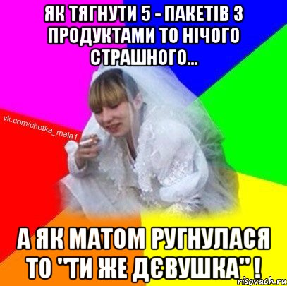 Як тягнути 5 - пакетів з продуктами то нічого страшного... А як матом ругнулася то "ти же дєвушка" !