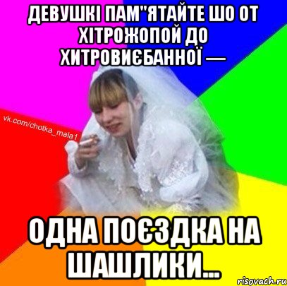 Девушкі пам"ятайте шо от хітрожопой до хитровиєбанної — одна поєздка на шашлики...