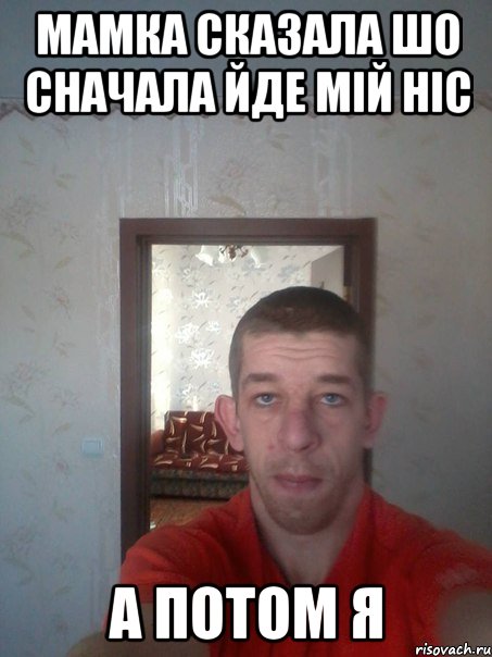 мамка сказала шо сначала йде мій ніс а потом Я