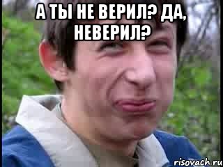 А ты не верил? Да, неверил? 