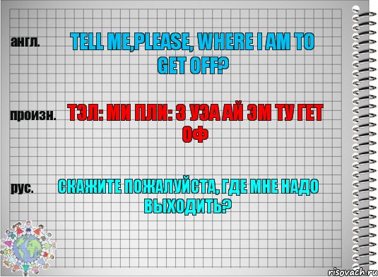 Tell me,please, where i am to get off? Тэл: ми пли: з уэа ай эм ту гет оф Скажите пожалуйста, где мне надо выходить?