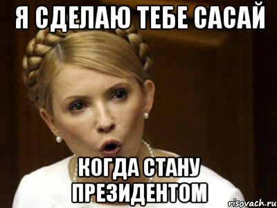я сделаю тебе сасай когда стану президентом