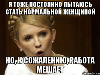Я тоже постоянно пытаюсь стать нормальной женщиной но, к сожалению, работа мешает