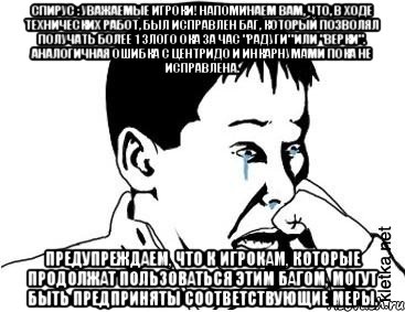 Спирус : Уважаемые игроки! Напоминаем вам, что, в ходе технических работ, был исправлен баг, который позволял получать более 1 злого ока за час "радуги" или "верки". Аналогичная ошибка с центридо и инкарнумами пока не исправлена. Предупреждаем, что к игрокам, которые продолжат пользоваться этим багом, могут быть предприняты соответствующие меры., Мем сашок