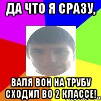 Да что Я сразу, Валя вон на трубу сходил во 2 классе!