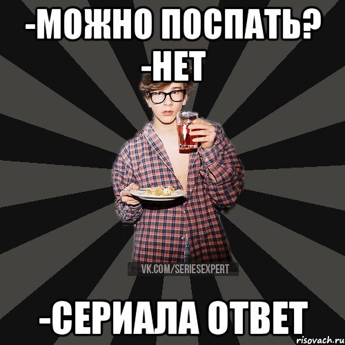 -Можно поспать? -Нет -Сериала ответ