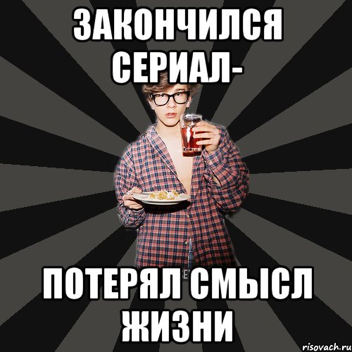 Закончился сериал- Потерял смысл жизни
