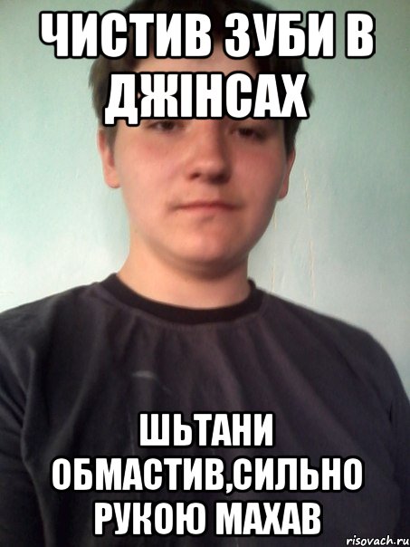 чистив зуби в джінсах шьтани обмастив,сильно рукою махав