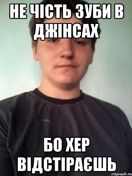 не чість зуби в джінсах бо хер відстіраєшь