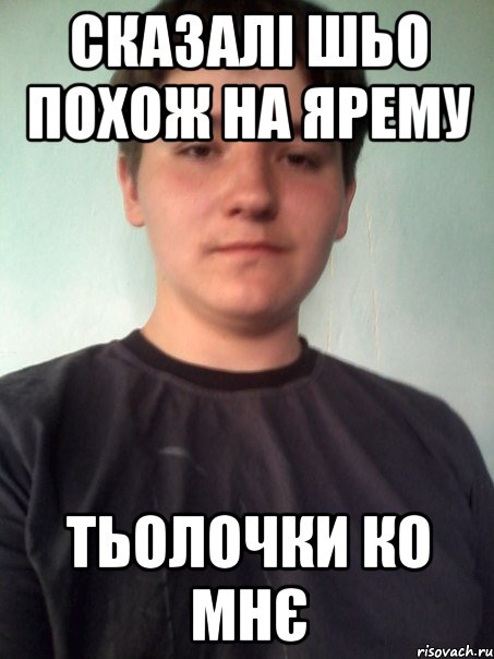 сказалі шьо похож на Ярему тьолочки ко мнє