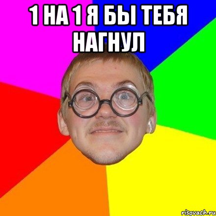 1 на 1 я бы тебя нагнул 