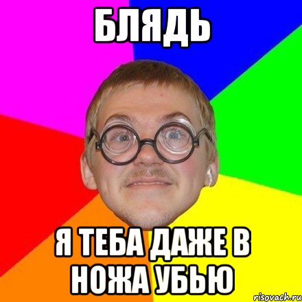 Блядь я теба даже в ножа убью