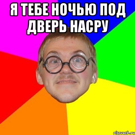 Я тебе ночью под дверь насру 