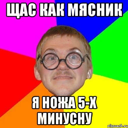 Щас как мясник я ножа 5-х минусну
