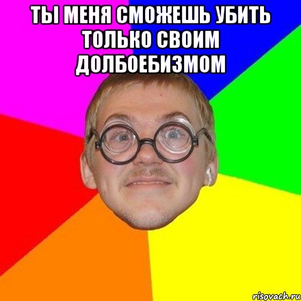 Ты меня сможешь убить только своим долбоебизмом 