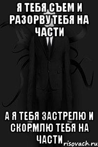 Я ТЕБЯ СЪЕМ и разорву ТЕБЯ НА ЧАСТИ А Я ТЕБЯ ЗАСТРЕЛЮ и скормлю тебя на части