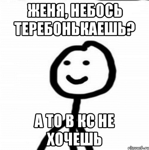 Женя, небось теребонькаешь? а то в кс не хочешь