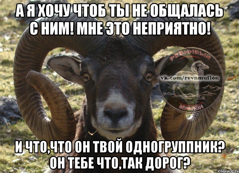 а я хочу чтоб ты не общалась с ним! мне это неприятно! и что,что он твой одногруппник? он тебе что,так дорог?